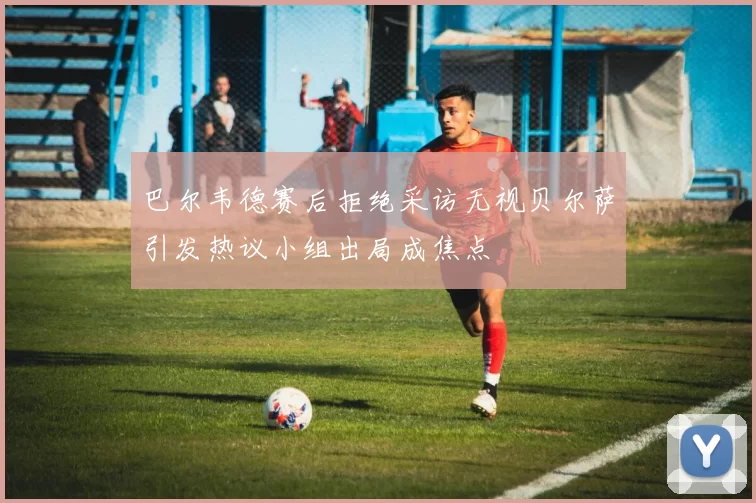 巴尔韦德赛后拒绝采访无视贝尔萨引发热议小组出局成焦点