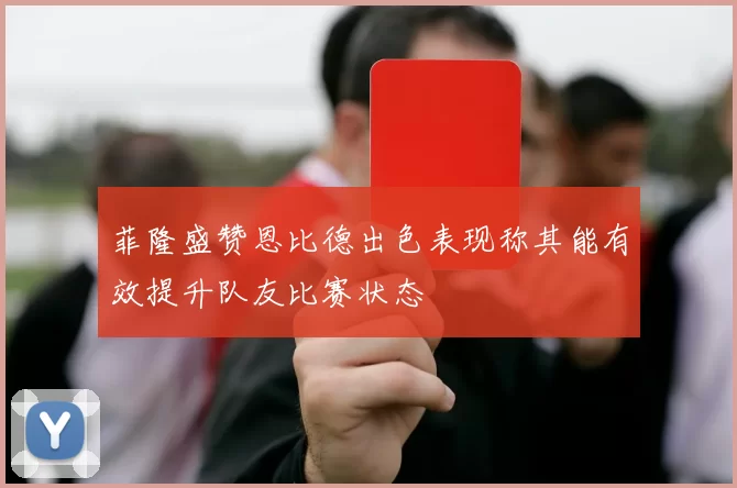 菲隆盛赞恩比德出色表现称其能有效提升队友比赛状态