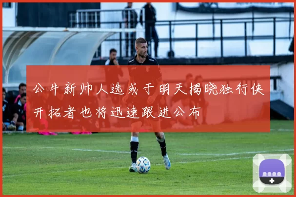 公牛新帅人选或于明天揭晓独行侠开拓者也将迅速跟进公布