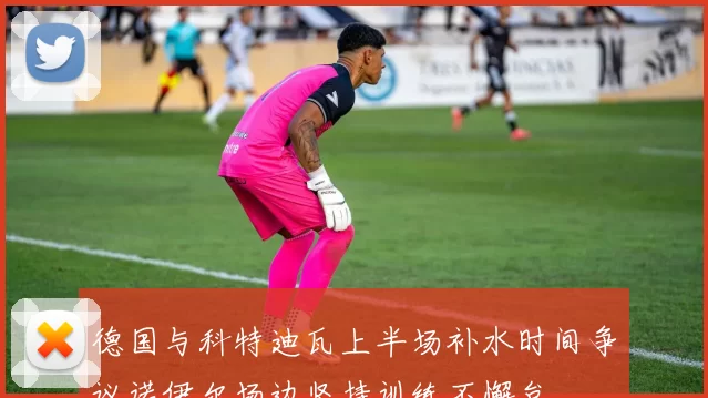 德国与科特迪瓦上半场补水时间争议诺伊尔场边坚持训练不懈怠